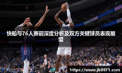 快船与76人赛前深度分析及双方关键球员表现展望